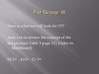  
Here is what we will look for !!!!!!

And, Let us review the concept of the
Ion product-Table 3 page 111 (video in
  blackboard)

Ni 2+ , Fe2+ Cr 3+
 