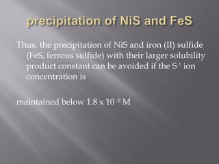 Thus, the precipitation of NiS and iron (II) sulfide
  (FeS, ferrous sulfide) with their larger solubility
  product constant can be avoided if the S 2- ion
  concentration is

maintained below 1.8 x 10 -20 M
 