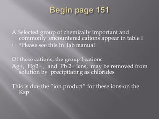 A Selected group of chemically important and
  commonly encountered cations appear in table I
• *Please see this in lab manual
 
Of these cations, the group I cations
Ag+, Hg2+ , and Pb 2+ ions, may be removed from
  solution by precipitating as chlorides
 
This is due the “ion product” for these ions-on the
  Ksp
 