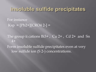 For instance
 Ksp = [Pb2+][CRO4 2-] =
 
The group ii cations Bi3+ , Cu 2+ , Cd 2+ and Sn
  4+
Form insoluble sulfide precipitates even at very
  low sulfide ion (S 2-) concentrations.
 