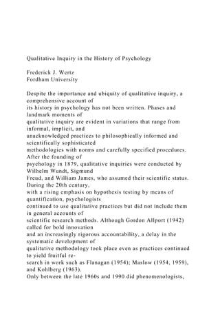 Qualitative Inquiry in the History of Psychology
Frederick J. Wertz
Fordham University
Despite the importance and ubiquity of qualitative inquiry, a
comprehensive account of
its history in psychology has not been written. Phases and
landmark moments of
qualitative inquiry are evident in variations that range from
informal, implicit, and
unacknowledged practices to philosophically informed and
scientifically sophisticated
methodologies with norms and carefully specified procedures.
After the founding of
psychology in 1879, qualitative inquiries were conducted by
Wilhelm Wundt, Sigmund
Freud, and William James, who assumed their scientific status.
During the 20th century,
with a rising emphasis on hypothesis testing by means of
quantification, psychologists
continued to use qualitative practices but did not include them
in general accounts of
scientific research methods. Although Gordon Allport (1942)
called for bold innovation
and an increasingly rigorous accountability, a delay in the
systematic development of
qualitative methodology took place even as practices continued
to yield fruitful re-
search in work such as Flanagan (1954); Maslow (1954, 1959),
and Kohlberg (1963).
Only between the late 1960s and 1990 did phenomenologists,
 