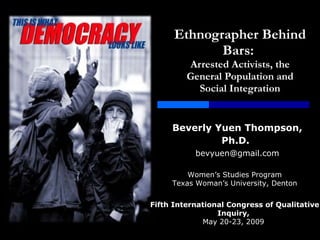 Ethnographer Behind Bars:  Arrested Activists, the General Population and Social Integration Beverly   Yuen Thompson, Ph.D.   [email_address] Women’s Studies Program Texas Woman’s University, Denton Fifth International Congress of Qualitative Inquiry,  May 20-23, 2009  