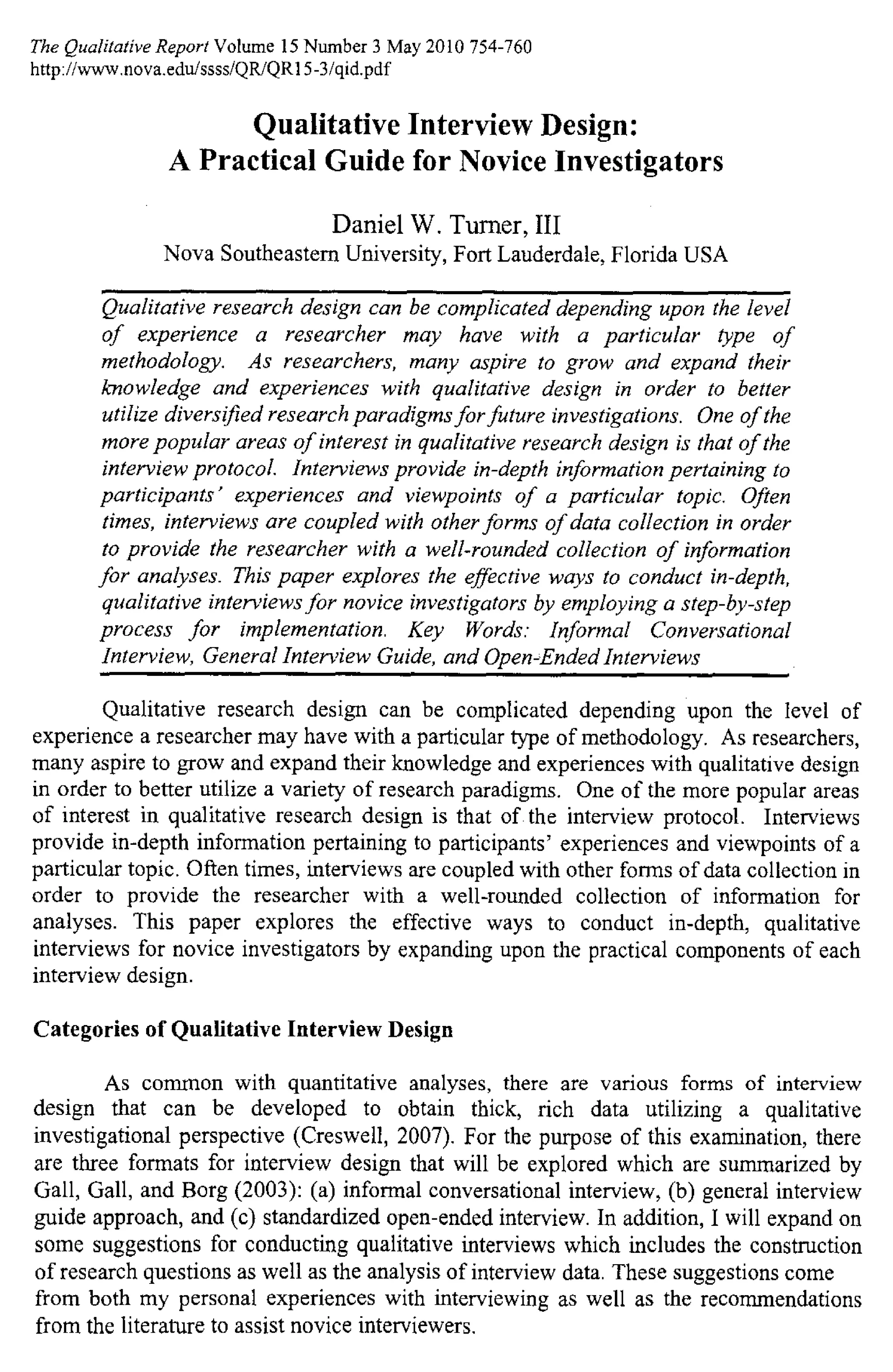 The Qualitative Report Volume 15 Number 3 May 2010 754-760
http://www.nova.edu/ssss/QR/QRI 5 -3 /gid.pdf
Qualitative Interview Design:
A Practical Guide for Novice Investigators
Daniel W. Turner, III
Nova Southeastern University, Fort Lauderdale, Florida USA
Qualitative research design can be complicated depending upon the level
of experience a researcher may have with a particular type of
methodology. As researchers, many aspire to grow and expand their
knowledge and experiences with qualitative design in order to better
utilize diversified research paradigms for future investigations. One of the
more popular areas of interest in qualitative research design is that of the
interview protocol. Interviews provide in-depth information pertaining to
participants' experiences and viewpoints of a particular topic. Often
times, interviews are coupled with other forms of data collection in order
to provide the researcher with a well-rounded collection of information
for analyses. This paper explores the effective ways to conduct in-depth,
qualitative interviews for novice investigators by employing a step-by-step
process for implementation. Key Words: Informal Conversational
Interview, General Interview Guide, and Open-Ended Interviews
Qualitative research design can be complicated depending upon the level of
experience a researcher may have with a particular type of methodology. As researchers,
many aspire to grow and expand their knowledge and experiences with qualitative design
in order to better utilize a variety of research paradigms. One of the more popular areas
of interest in qualitative research design is that of the interview protocol. Interviews
provide in-depth information pertaining to participants' experiences and viewpoints of a
particular topic. Often times, interviews are coupled with other forms of data collection in
order to provide the researcher with a well-rounded collection of information for
analyses. This paper explores the effective ways to conduct in-depth, qualitative
interviews for novice investigators by expanding upon the practical components of each
interview design.
Categories of Qualitative Interview Design
As common with quantitative analyses, there are various forms of interview
design that can be developed to obtain thick, rich data utilizing a qualitative
investigational perspective (Creswell, 2007). For the purpose of this examination, there
are three formats for interview design that will be explored which are summarized by
Gall, Gall, and Borg (2003): (a) informal conversational interview, (b) general interview
guide approach, and (c) standardized open-ended interview. In addition, I will expand on
some suggestions for conducting qualitative interviews which includes the construction
of research questions as well as the analysis of interview data. These suggestions come
from both my personal experiences with interviewing as well as the recommendations
from the literature to assist novice interviewers.
 