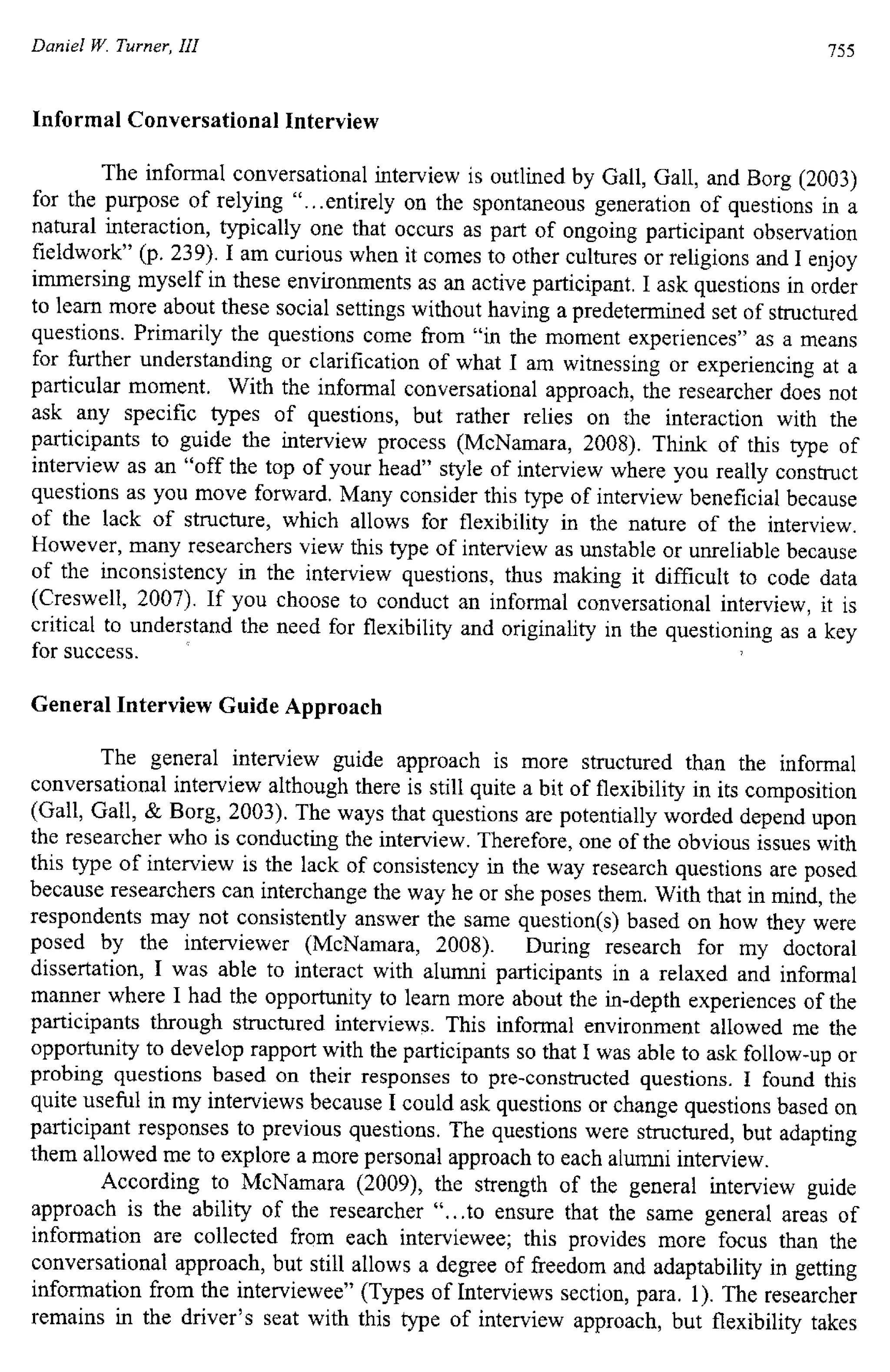 Daniel W. Turner, III 755
Informal Conversational Interview
The informal conversational interview is outlined by Gall, Gall, and Borg (2003)
for the purpose of relying "...entirely on the spontaneous generation of questions in a
natural interaction, typically one that occurs as part of ongoing participant observation
fieldwork" (p. 239). I am curious when it comes to other cultures or religions and I enjoy
immersing myself in these environments as an active participant. I ask questions in order
to learn more about these social settings without having a predetermined set of structured
questions. Primarily the questions come from "in the moment experiences" as a means
for further understanding or clarification of what I am witnessing or experiencing at a
particular moment. With the informal conversational approach, the researcher does not
ask any specific types of questions, but rather relies on the interaction with the
participants to guide the interview process (McNamara, 2008). Think of this type of
interview as an "off the top of your head" style of interview where you really construct
questions as you move forward. Many consider this type of interview beneficial because
of the lack of structure, which allows for flexibility in the nature of the interview.
However, many researchers view this type of interview as unstable or unreliable because
of the inconsistency in the interview questions, thus making it difficult to code data
(Creswell, 2007). If you choose to conduct an informal conversational interview, it is
critical to understand the need for flexibility and originality in the questioning as a key
for success.
General Interview Guide Approach
The general interview guide approach is more structured than the informal
conversational interview although there is still quite a bit of flexibility in its composition
(Gall, Gall, & Borg, 2003). The ways that questions are potentially worded depend upon
the researcher who is conducting the interview. Therefore, one of the obvious issues with
this type of interview is the lack of consistency in the way research questions are posed
because researchers can interchange the way he or she poses them. With that in mind, the
respondents may not consistently answer the same question(s) based on how they were
posed by the interviewer (McNamara, 2008). During research for my doctoral
dissertation, I was able to interact with alumni participants in a relaxed and informal
manner where I had the opportunity to learn more about the in-depth experiences of the
participants through structured interviews. This informal environment allowed me the
opportunity to develop rapport with the participants so that I was able to ask follow-up or
probing questions based on their responses to pre-constructed questions. I found this
quite useful in my interviews because I could ask questions or change questions based on
participant responses to previous questions. The questions were structured, but adapting
them allowed me to explore a more personal approach to each alumni interview.
According to McNamara (2009), the strength of the general interview guide
approach is the ability of the researcher "...to ensure that the same general areas of
information are collected from each interviewee; this provides more focus than the
conversational approach, but still allows a degree of freedom and adaptability in getting
information from the interviewee" (Types of Interviews section, para. 1). The researcher
remains in the driver's seat with this type of interview approach, but flexibility takes
 