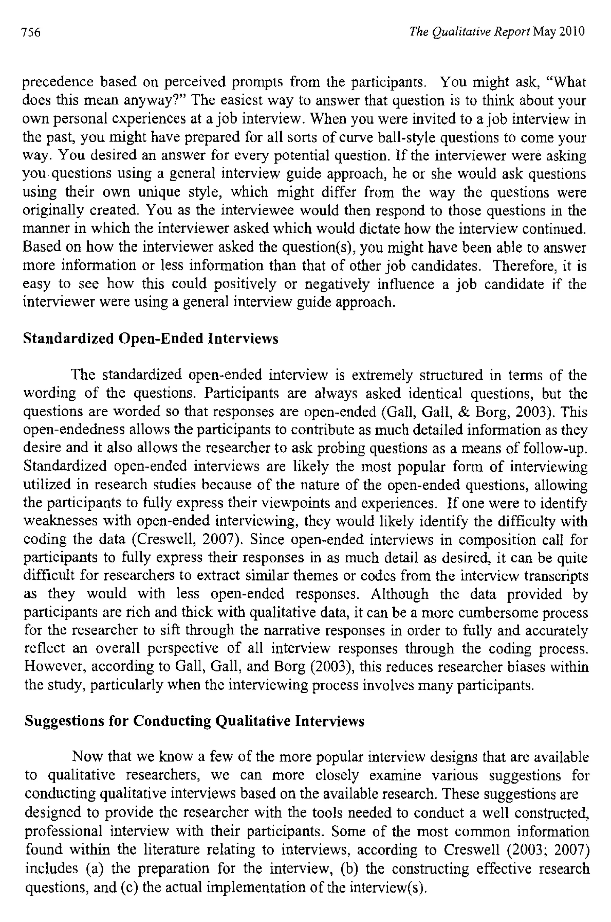756 The Qualitative Report May 2010
precedence based on perceived prompts from the participants. You might ask, "What
does this mean anyway?" The easiest way to answer that question is to think about your
own personal experiences at a job interview. When you were invited to a job interview in
the past, you might have prepared for all sorts of curve ball-style questions to come your
way. You desired an answer for every potential question. If the interviewer were asking
you questions using a general interview guide approach, he or she would ask questions
using their own unique style, which might differ from the way the questions were
originally created. You as the interviewee would then respond to those questions in the
manner in which the interviewer asked which would dictate how the interview continued.
Based on how the interviewer asked the question(s), you might have been able to answer
more information or less information than that of other job candidates. Therefore, it is
easy to see how this could positively or negatively influence a job candidate if the
interviewer were using a general interview guide approach.
Standardized Open-Ended Interviews
The standardized open-ended interview is extremely structured in terms of the
wording of the questions. Participants are always asked identical questions, but the
questions are worded so that responses are open-ended (Gall, Gall, & Borg, 2003). This
open-endedness allows the participants to contribute as much detailed information as they
desire and it also allows the researcher to ask probing questions as a means of follow-up.
Standardized open-ended interviews are likely the most popular form of interviewing
utilized in research studies because of the nature of the open-ended questions, allowing
the participants to fully express their viewpoints and experiences. If one were to identify
weaknesses with open-ended interviewing, they would likely identify the difficulty with
coding the data (Creswell, 2007). Since open-ended interviews in composition call for
participants to fully express their responses in as much detail as desired, it can be quite
difficult for researchers to extract similar themes or codes from the interview transcripts
as they would with less open-ended responses. Although the data provided by
participants are rich and thick with qualitative data, it can be a more cumbersome process
for the researcher to sift through the narrative responses in order to fully and accurately
reflect an overall perspective of all interview responses through the coding process.
However, according to Gall, Gall, and Borg (2003), this reduces researcher biases within
the study, particularly when the interviewing process involves many participants.
Suggestions for Conducting Qualitative Interviews
Now that we know a few of the more popular interview designs that are available
to qualitative researchers, we can more closely examine various suggestions for
conducting qualitative interviews based on the available research. These suggestions are
designed to provide the researcher with the tools needed to conduct a well constructed,
professional interview with their participants. Some of the most common information
found within the literature relating to interviews, according to Creswell (2003; 2007)
includes (a) the preparation for the interview, (b) the constructing effective research
questions, and (c) the actual implementation of the interview(s).
 