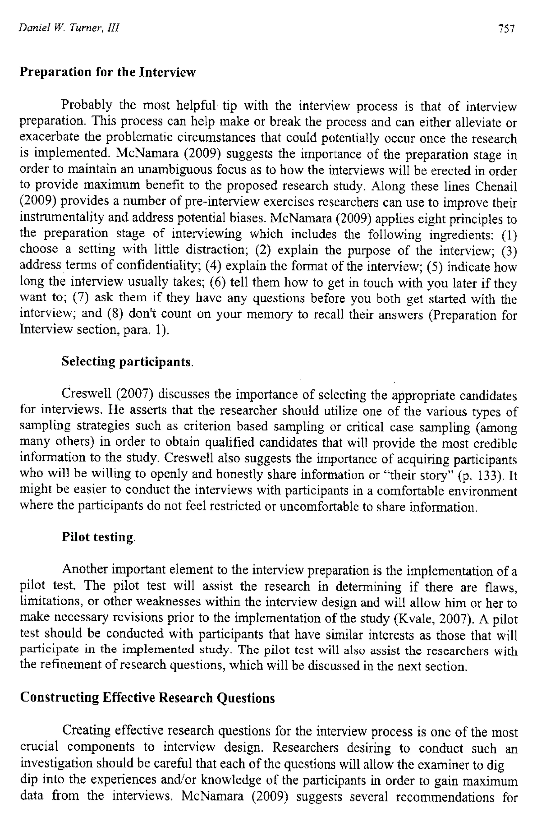 Daniel W. Turner, III
Preparation for the Interview
757
Probably the most helpful tip with the interview process is that of interview
preparation. This process can help make or break the process and can either alleviate or
exacerbate the problematic circumstances that could potentially occur once the research
is implemented. McNamara (2009) suggests the importance of the preparation stage in
order to maintain an unambiguous focus as to how the interviews will be erected in order
to provide maximum benefit to the proposed research study. Along these lines Chenail
(2009) provides a number of pre-interview exercises researchers can use to improve their
instrumentality and address potential biases. McNamara (2009) applies eight principles to
the preparation stage of interviewing which includes the following ingredients: (1)
choose a setting with little distraction; (2) explain the purpose of the interview; (3)
address terms of confidentiality; (4) explain the format of the interview; (5) indicate how
long the interview usually takes; (6) tell them how to get in touch with you later if they
want to; (7) ask them if they have any questions before you both get started with the
interview; and (8) don't count on your memory to recall their answers (Preparation for
Interview section, para. 1).
Selecting participants.
Creswell (2007) discusses the importance of selecting the appropriate candidates
for interviews. He asserts that the researcher should utilize one of the various types of
sampling strategies such as criterion based sampling or critical case sampling (among
many others) in order to obtain qualified candidates that will provide the most credible
information to the study. Creswell also suggests the importance of acquiring participants
who will be willing to openly and honestly share information or "their story" (p. 133). It
might be easier to conduct the interviews with participants in a comfortable environment
where the participants do not feel restricted or uncomfortable to share information.
Pilot testing.
Another important element to the interview preparation is the implementation of a
pilot test. The pilot test will assist the research in determining if there are flaws,
limitations, or other weaknesses within the interview design and will allow him or her to
make necessary revisions prior to the implementation of the study (Kvale, 2007). A pilot
test should be conducted with participants that have similar interests as those that will
participate in the implemented study. The pilot test will also assist the researchers with
the refinement of research questions, which will be discussed in the next section.
Constructing Effective Research Questions
Creating effective research questions for the interview process is one of the most
crucial components to interview design. Researchers desiring to conduct such an
investigation should be careful that each of the questions will allow the examiner to dig
dip into the experiences and/or knowledge of the participants in order to gain maximum
data from the interviews. McNamara (2009) suggests several recommendations for
 
