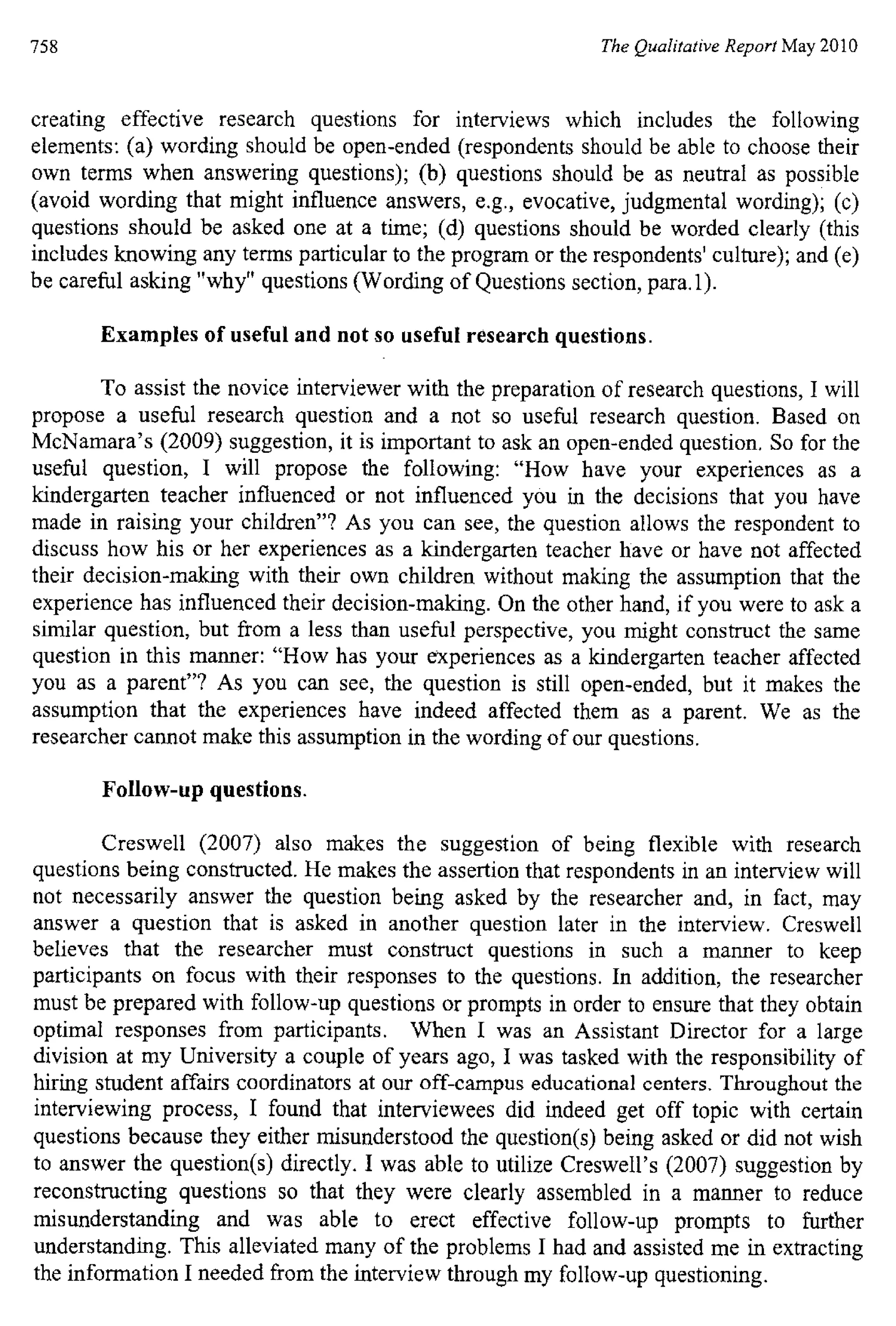 758 The Qualitative Report May 2010
creating effective research questions for interviews which includes the following
elements: (a) wording should be open-ended (respondents should be able to choose their
own terms when answering questions); (b) questions should be as neutral as possible
(avoid wording that might influence answers, e.g., evocative, judgmental wording); (c)
questions should be asked one at a time; (d) questions should be worded clearly (this
includes knowing any terms particular to the program or the respondents' culture); and (e)
be careful asking "why" questions (Wording of Questions section, para.1).
Examples of useful and not so useful research questions.
To assist the novice interviewer with the preparation of research questions, I will
propose a useful research question and a not so useful research question. Based on
McNamara's (2009) suggestion, it is important to ask an open-ended question. So for the
useful question, I will propose the following: "How have your experiences as a
kindergarten teacher influenced or not influenced you in the decisions that you have
made in raising your children"? As you can see, the question allows the respondent to
discuss how his or her experiences as a kindergarten teacher have or have not affected
their decision-making with their own children without making the assumption that the
experience has influenced their decision-making. On the other hand, if you were to ask a
similar question, but from a less than useful perspective, you might construct the same
question in this manner: "How has your experiences as a kindergarten teacher affected
you as a parent"? As you can see, the question is still open-ended, but it makes the
assumption that the experiences have indeed affected them as a parent. We as the
researcher cannot make this assumption in the wording of our questions.
Follow-up questions.
Creswell (2007) also makes the suggestion of being flexible with research
questions being constructed. He makes the assertion that respondents in an interview will
not necessarily answer the question being asked by the researcher and, in fact, may
answer a question that is asked in another question later in the interview. Creswell
believes that the researcher must construct questions in such a manner to keep
participants on focus with their responses to the questions. In addition, the researcher
must be prepared with follow-up questions or prompts in order to ensure that they obtain
optimal responses from participants. When I was an Assistant Director for a large
division at my University a couple of years ago, I was tasked with the responsibility of
hiring student affairs coordinators at our off-campus educational centers. Throughout the
interviewing process, I found that interviewees did indeed get off topic with certain
questions because they either misunderstood the question(s) being asked or did not wish
to answer the question(s) directly. I was able to utilize Creswell's (2007) suggestion by
reconstructing questions so that they were clearly assembled in a manner to reduce
misunderstanding and was able to erect effective follow-up prompts to further
understanding. This alleviated many of the problems I had and assisted me in extracting
the information I needed from the interview through my follow-up questioning.
 