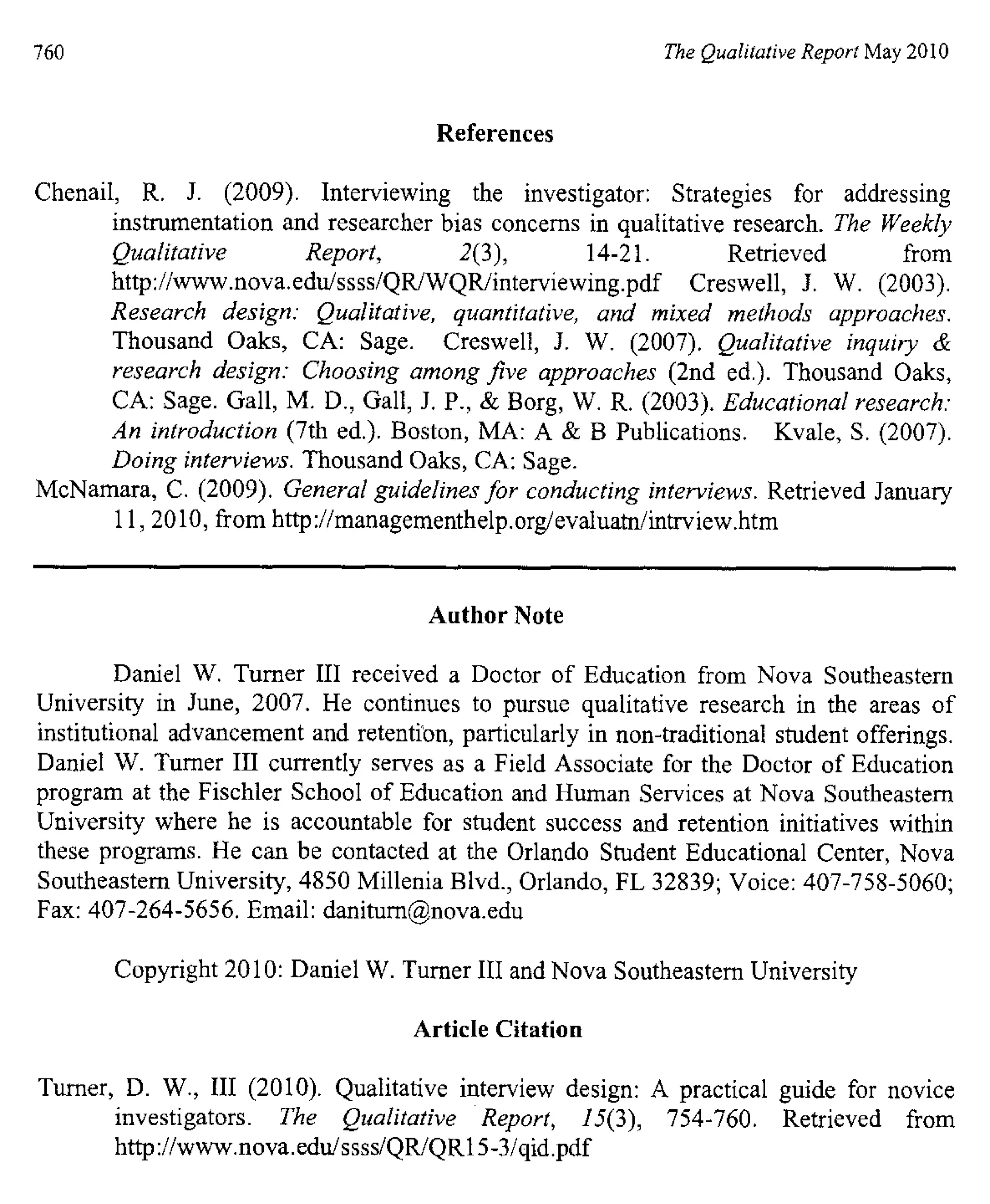 760 The Qualitative Report May 2010
References
Chenail, R. J. (2009). Interviewing the investigator: Strategies for addressing
instrumentation and researcher bias concerns in qualitative research. The Weekly
Qualitative Report, 2(3), 14-21. Retrieved from
http://www.nova.edu/ssss/QR/WQR/interviewing.pdf Creswell, J. W. (2003).
Research design: Qualitative, quantitative, and mixed methods approaches.
Thousand Oaks, CA: Sage. Creswell, J. W. (2007). Qualitative inquiry &
research design: Choosing among five approaches (2nd ed.). Thousand Oaks,
CA: Sage. Gall, M. D., Gall, J. P., & Borg, W. R. (2003). Educational research:
An introduction (7th ed.). Boston, MA: A & B Publications. Kvale, S. (2007).
Doing interviews. Thousand Oaks, CA: Sage.
McNamara, C. (2009). General guidelines for conducting interviews. Retrieved January
11, 2010, from http://managementhelp.org/evaluatn/intrview.htm
Author Note
Daniel W. Turner III received a Doctor of Education from Nova Southeastern
University in June, 2007. He continues to pursue qualitative research in the areas of
institutional advancement and retention, particularly in non-traditional student offerings.
Daniel W. Turner III currently serves as a Field Associate for the Doctor of Education
program at the Fischler School of Education and Human Services at Nova Southeastern
University where he is accountable for student success and retention initiatives within
these programs. He can be contacted at the Orlando Student Educational Center, Nova
Southeastern University, 4850 Millenia Blvd., Orlando, FL 32839; Voice: 407-758-5060;
Fax: 407-264-5656. Email: danitum@nova.edu
Copyright 2010: Daniel W. Turner III and Nova Southeastern University
Article Citation
Turner, D. W., III (2010). Qualitative interview design : A practical guide for novice
investigators. The Qualitative Report, 15(3), 754-760. Retrieved from
http ://www.nova.edu/ssss/QR/QR15-3/qid.pdf
 