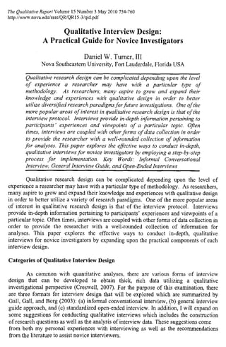 The Qualitative Report Volume 15 Number 3 May 2010 754-760
http://www.nova.edu/ssss/QR/QRI 5 -3 /gid.pdf
Qualitative Interview Design:
A Practical Guide for Novice Investigators
Daniel W. Turner, III
Nova Southeastern University, Fort Lauderdale, Florida USA
Qualitative research design can be complicated depending upon the level
of experience a researcher may have with a particular type of
methodology. As researchers, many aspire to grow and expand their
knowledge and experiences with qualitative design in order to better
utilize diversified research paradigms for future investigations. One of the
more popular areas of interest in qualitative research design is that of the
interview protocol. Interviews provide in-depth information pertaining to
participants' experiences and viewpoints of a particular topic. Often
times, interviews are coupled with other forms of data collection in order
to provide the researcher with a well-rounded collection of information
for analyses. This paper explores the effective ways to conduct in-depth,
qualitative interviews for novice investigators by employing a step-by-step
process for implementation. Key Words: Informal Conversational
Interview, General Interview Guide, and Open-Ended Interviews
Qualitative research design can be complicated depending upon the level of
experience a researcher may have with a particular type of methodology. As researchers,
many aspire to grow and expand their knowledge and experiences with qualitative design
in order to better utilize a variety of research paradigms. One of the more popular areas
of interest in qualitative research design is that of the interview protocol. Interviews
provide in-depth information pertaining to participants' experiences and viewpoints of a
particular topic. Often times, interviews are coupled with other forms of data collection in
order to provide the researcher with a well-rounded collection of information for
analyses. This paper explores the effective ways to conduct in-depth, qualitative
interviews for novice investigators by expanding upon the practical components of each
interview design.
Categories of Qualitative Interview Design
As common with quantitative analyses, there are various forms of interview
design that can be developed to obtain thick, rich data utilizing a qualitative
investigational perspective (Creswell, 2007). For the purpose of this examination, there
are three formats for interview design that will be explored which are summarized by
Gall, Gall, and Borg (2003): (a) informal conversational interview, (b) general interview
guide approach, and (c) standardized open-ended interview. In addition, I will expand on
some suggestions for conducting qualitative interviews which includes the construction
of research questions as well as the analysis of interview data. These suggestions come
from both my personal experiences with interviewing as well as the recommendations
from the literature to assist novice interviewers.
 