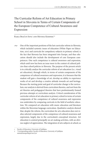 c e p s Journal | Vol.2 | No
2| Year 2012 71
The Curricular Reform of Art Education in Primary
School in Slovenia in Terms of Certain Components of
the European Competence of Cultural Awareness and
Expression
Rajka Bračun Sova1
and Metoda Kemperl*2
•	 One of the important positions of the last curricular reform in Slovenia,
which included systemic issues of education (White Paper on Educa-
tion, 2011) and curricula for compulsory subjects in primary school, is
the fact that Slovenia has been integrated into Europe, and thus edu-
cation should also include the development of core European com-
petences. One such competence is cultural awareness and expression,
which until now has been an issue more in the context of cultural poli-
cies than school policies in Slovenia. The purpose of the present article
is to critically analyse the curricular reform of art education (i.e., visual
art education), through which, in terms of certain components of the
competence of cultural awareness and expression, it is foreseen that the
student will gain a knowledge of art, develop an ability to experience
works of art and develop a creative attitude towards art and heritage.
Because the starting point and goal of curricular change is the curricu-
lum, our analysis is derived from curriculum theories, and not from the
art theories and pedagogical theories that have predominantly framed
previous attempts at curriculum analysis. Critical consideration of the
curricular reform of art education in primary school in terms of certain
components of the competence of cultural awareness and expression
was undertaken by comparing curricula in the field of aesthetic educa-
tion. We compared art education with music education and literature
within the Slovenian language curriculum. Qualitative analysis showed
that, despite the reform, the curriculum for arts education does not re-
alise selected components of the competence of cultural awareness and
expression, largely due to the curriculum’s conceptual structure. Art
education is centred principally on art-making activities, with an obvi-
ous neglect of appreciation. The integration of arts subjects at school, as
1	 Faculty of Education, University of Ljubljana
2	 *Corresponding author. Faculty of Education, University of Ljubljana
	metoda.kemperl@pef.uni-lj.si
 