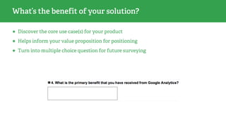 What’s the benefit of your solution?
★ Discover the core use case(s) for your product
★ Helps inform your value proposition for positioning
★ Turn into multiple choice question for future surveying
 