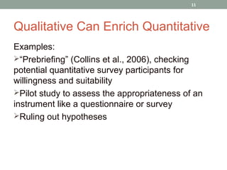 11




Qualitative Can Enrich Quantitative
Examples:
“Prebriefing” (Collins et al., 2006), checking
potential quantitative survey participants for
willingness and suitability
Pilot study to assess the appropriateness of an
instrument like a questionnaire or survey
Ruling out hypotheses
 