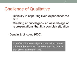 12




Challenge of Qualitative
  •   Difficulty in capturing lived experiences via
      text
  •   Creating a “bricolage” – an assemblage of
      representations that fit a complex situation

  (Denzin & Lincoln, 2005)

      Use of Qualitative Analytical tools helps connect
      this complex in-context environment into a way
      that others can understand.
 