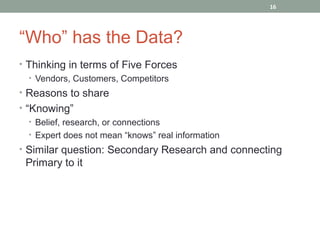 16




“Who” has the Data?
• Thinking in terms of Five Forces
  • Vendors, Customers, Competitors
• Reasons to share
• “Knowing”
   • Belief, research, or connections
   • Expert does not mean “knows” real information
• Similar question: Secondary Research and connecting
 Primary to it
 
