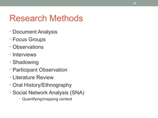 17




Research Methods
• Document Analysis
• Focus Groups
• Observations
• Interviews
• Shadowing
• Participant Observation
• Literature Review
• Oral History/Ethnography
• Social Network Analysis (SNA)
    • Quantifying/mapping context
 
