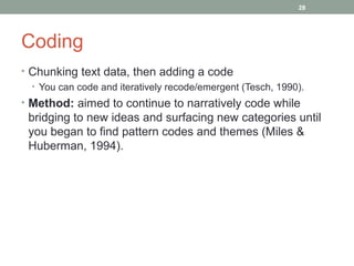 28




Coding
• Chunking text data, then adding a code
  • You can code and iteratively recode/emergent (Tesch, 1990).
• Method: aimed to continue to narratively code while
 bridging to new ideas and surfacing new categories until
 you began to find pattern codes and themes (Miles &
 Huberman, 1994).
 