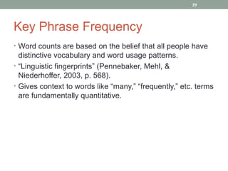 29




Key Phrase Frequency
• Word counts are based on the belief that all people have
  distinctive vocabulary and word usage patterns.
• “Linguistic fingerprints” (Pennebaker, Mehl, &
  Niederhoffer, 2003, p. 568).
• Gives context to words like “many,” “frequently,” etc. terms
  are fundamentally quantitative.
 
