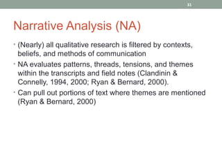 31




Narrative Analysis (NA)
• (Nearly) all qualitative research is filtered by contexts,
  beliefs, and methods of communication
• NA evaluates patterns, threads, tensions, and themes
  within the transcripts and field notes (Clandinin &
  Connelly, 1994, 2000; Ryan & Bernard, 2000).
• Can pull out portions of text where themes are mentioned
  (Ryan & Bernard, 2000)
 