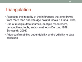 32




Triangulation
• Assesses the integrity of the inferences that one draws
  from more than one vantage point (Lincoln & Guba, 1985)
• Use of multiple data sources, multiple researchers,
  perspectives, tools, and/or methods (Denzin, 1989;
  Schwandt, 2001)
• Adds confirmability, dependability, and credibility to data
  collection
 