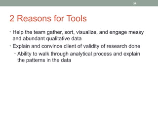 34




2 Reasons for Tools
• Help the team gather, sort, visualize, and engage messy
  and abundant qualitative data
• Explain and convince client of validity of research done
   • Ability to walk through analytical process and explain
     the patterns in the data
 