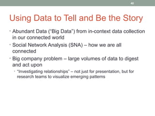 40




Using Data to Tell and Be the Story
• Abundant Data (“Big Data”) from in-context data collection
  in our connected world
• Social Network Analysis (SNA) – how we are all
  connected
• Big company problem – large volumes of data to digest
  and act upon
  • “Investigating relationships” – not just for presentation, but for
   research teams to visualize emerging patterns
 