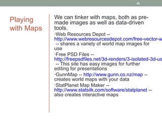 45



            We can tinker with maps, both as pre-
Playing     made images as well as data-driven
with Maps   tools.
            •Web Resources Depot --
            http://www.webresourcesdepot.com/free-vector-w
             -- shares a variety of world map images for
            use
            •Free PSD Files --
            http://freepsdfiles.net/3d-renders/3-isolated-3d-us
             -- This site has easy images for further
            editing for presentations
            •GunnMap -- http://www.gunn.co.nz/map --
            creates world maps with your data
            •StatPlanet Map Maker --
            http://www.statsilk.com/software/statplanet --
            also creates interactive maps
 