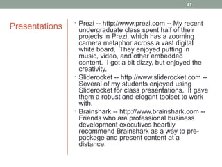 47



                • Prezi -- http://www.prezi.com -- My recent
Presentations     undergraduate class spent half of their
                  projects in Prezi, which has a zooming
                  camera metaphor across a vast digital
                  white board. They enjoyed putting in
                  music, video, and other embedded
                  content. I got a bit dizzy, but enjoyed the
                  creativity.
                • Sliderocket -- http://www.sliderocket.com --
                  Several of my students enjoyed using
                  Sliderocket for class presentations. It gave
                  them a robust and elegant toolset to work
                  with.
                • Brainshark -- http://www.brainshark.com --
                  Friends who are professional business
                  development executives heartily
                  recommend Brainshark as a way to pre-
                  package and present content at a
                  distance.
 