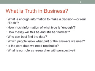 5




What is Truth in Business?
• What is enough information to make a decision—or real
    “Truth”?
•   How much information of what type is “enough”?
•   How messy will this be and still be “normal”?
•   Who can best find the data?
•   Which people know what part of the answers we need?
•   Is the core data we need reachable?
•   What is our role as researcher with perspective?
 