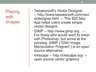 50




Playing   • Tweakersoft’s Vector Designer
            -- http://www.tweakersoft.com/vect
with        ordesigner.html -- This $20 Mac
Images      App helps users create simple
            vector designs.
          • GIMP -- http://www.gimp.org --
            For those who would want to tinker
            with Photoshop, but wince at the
            pricetag, GIMP (“GNU Image
            Manipulation Program”) is an open
            source alternative.
          • Inkscape -- http://inkscape.org/ --
            open source vector graphics
          •
 