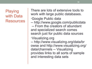51




Playing     There are lots of extensive tools to
            work with large public databases.
with Data   •Google Public data
Resources   -- http://www.google.com/publicdata
             -- From the creators of abundant
            and specialized search comes
            search just for public data sources
            •Visualizing.org
            -- http://www.visualizing.org/data/br
            owse and http://www.visualizing.org/
            data/channels -- Visualizing
            provides links to all sorts of sample
            and interesting data sets
 