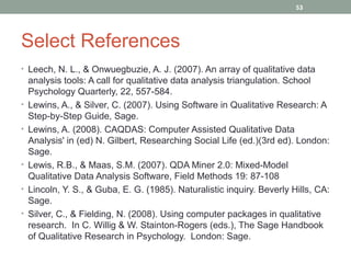 53




Select References
• Leech, N. L., & Onwuegbuzie, A. J. (2007). An array of qualitative data
    analysis tools: A call for qualitative data analysis triangulation. School
    Psychology Quarterly, 22, 557-584.
•   Lewins, A., & Silver, C. (2007). Using Software in Qualitative Research: A
    Step-by-Step Guide, Sage.
•   Lewins, A. (2008). CAQDAS: Computer Assisted Qualitative Data
    Analysis' in (ed) N. Gilbert, Researching Social Life (ed.)(3rd ed). London:
    Sage.
•   Lewis, R.B., & Maas, S.M. (2007). QDA Miner 2.0: Mixed-Model
    Qualitative Data Analysis Software, Field Methods 19: 87-108
•   Lincoln, Y. S., & Guba, E. G. (1985). Naturalistic inquiry. Beverly Hills, CA:
    Sage.
•   Silver, C., & Fielding, N. (2008). Using computer packages in qualitative
    research. In C. Willig & W. Stainton-Rogers (eds.), The Sage Handbook
    of Qualitative Research in Psychology. London: Sage.
 