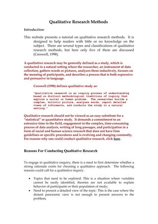 Qualitative Research Methods 
Introduction: 
This website presents a tutorial on qualitative research methods. It is 
designed to help readers with little or no knowledge on the 
subject. There are several types and classifications of qualitative 
research methods, but here only five of them are discussed 
(Creswell, 1998). 
A qualitative research may be generally defined as a study, which is 
conducted in a natural setting where the researcher, an instrument of data 
collection, gathers words or pictures, analyzes them inductively, focuses on 
the meaning of participants, and describes a process that is both expressive 
and persuasive in language. 
Creswell (1998) defines qualitative study as: 
“Qualitative research is an inquiry process of understanding 
based on distinct methodological traditions of inquiry that 
explore a social or human problem. The researcher builds a 
complex, holistic picture, analyzes words, report detailed 
views of informants, and conducts the study in a natural 
setting.” 
Qualitative research should not be viewed as an easy substitute for a 
“statistical” or quantitative study. It demands a commitment to an 
extensive time in the field, engagement in the complex, time-consuming 
process of data analysis, writing of long passages, and participation in a 
form of social and human science research that does not have firm 
guidelines or specific procedures and is evolving and changing constantly. 
For reasons why one could conduct qualitative research, click here. 
Reasons For Conducting Qualitative Research 
To engage in qualitative enquiry, there is a need to first determine whether a 
strong rationale exists for choosing a qualitative approach. The following 
reasons could call for a qualitative inquiry: 
· Topics that need to be explored: This is a situation where variables 
cannot be easily identified, theories are not available to explain 
behavior of participants or their population of study; 
· Need to present a detailed view of the topic: This is the case where the 
distant panoramic view is not enough to present answers to the 
problem; 
 