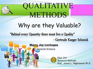 Marry Joy Lechugas
MS General Science
“Behind every Quantity there must live a Quality”
- Gertrude Kaeger Selznick
QUALITATIVE
METHODS
Why are they Valuable?
Educ 241
Research Methods
Prof. James L. Paglinawan Ph.D
 