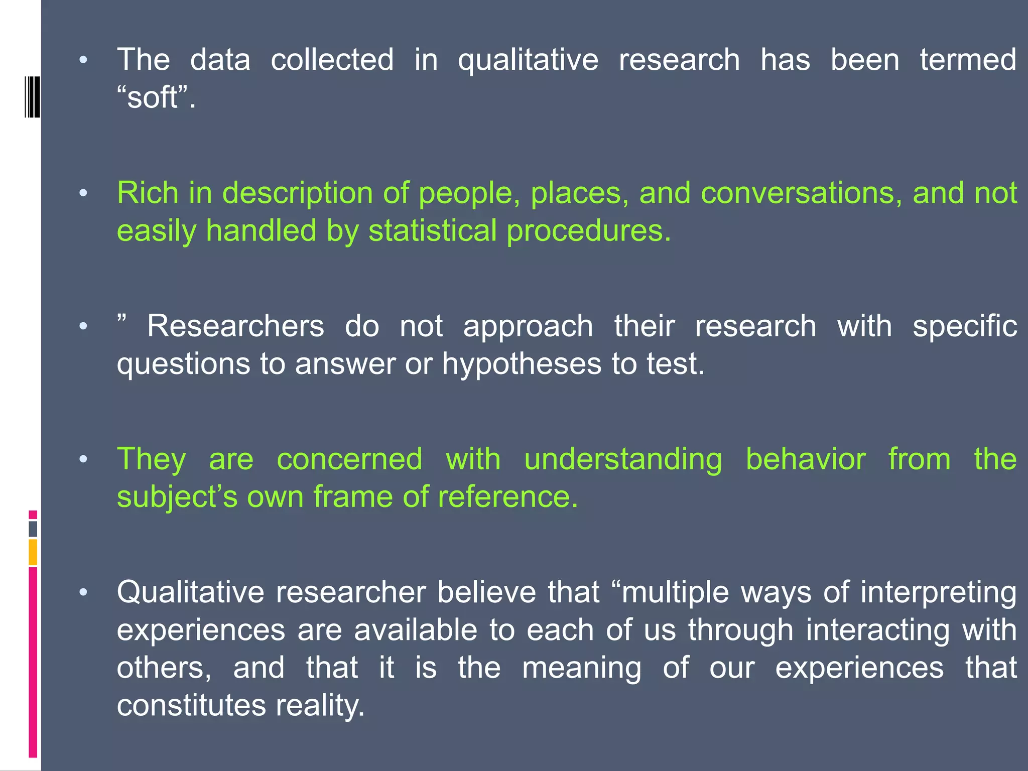 • The data collected in qualitative research has been termed
“soft”.
• Rich in description of people, places, and conversations, and not
easily handled by statistical procedures.
• ” Researchers do not approach their research with specific
questions to answer or hypotheses to test.
• They are concerned with understanding behavior from the
subject’s own frame of reference.
• Qualitative researcher believe that “multiple ways of interpreting
experiences are available to each of us through interacting with
others, and that it is the meaning of our experiences that
constitutes reality.
 