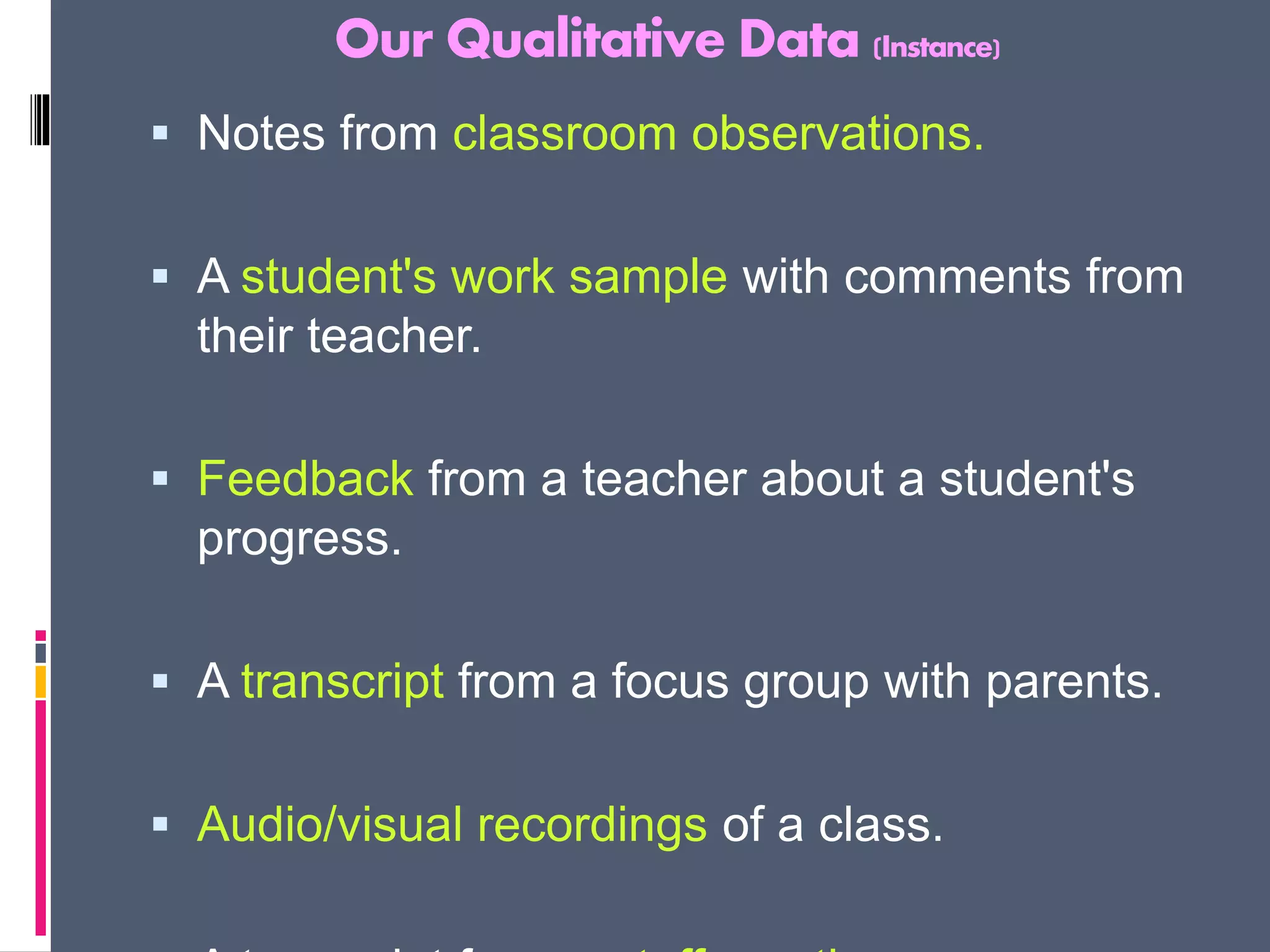 Our Qualitative Data (Instance)
 Notes from classroom observations.
 A student's work sample with comments from
their teacher.
 Feedback from a teacher about a student's
progress.
 A transcript from a focus group with parents.
 Audio/visual recordings of a class.
 