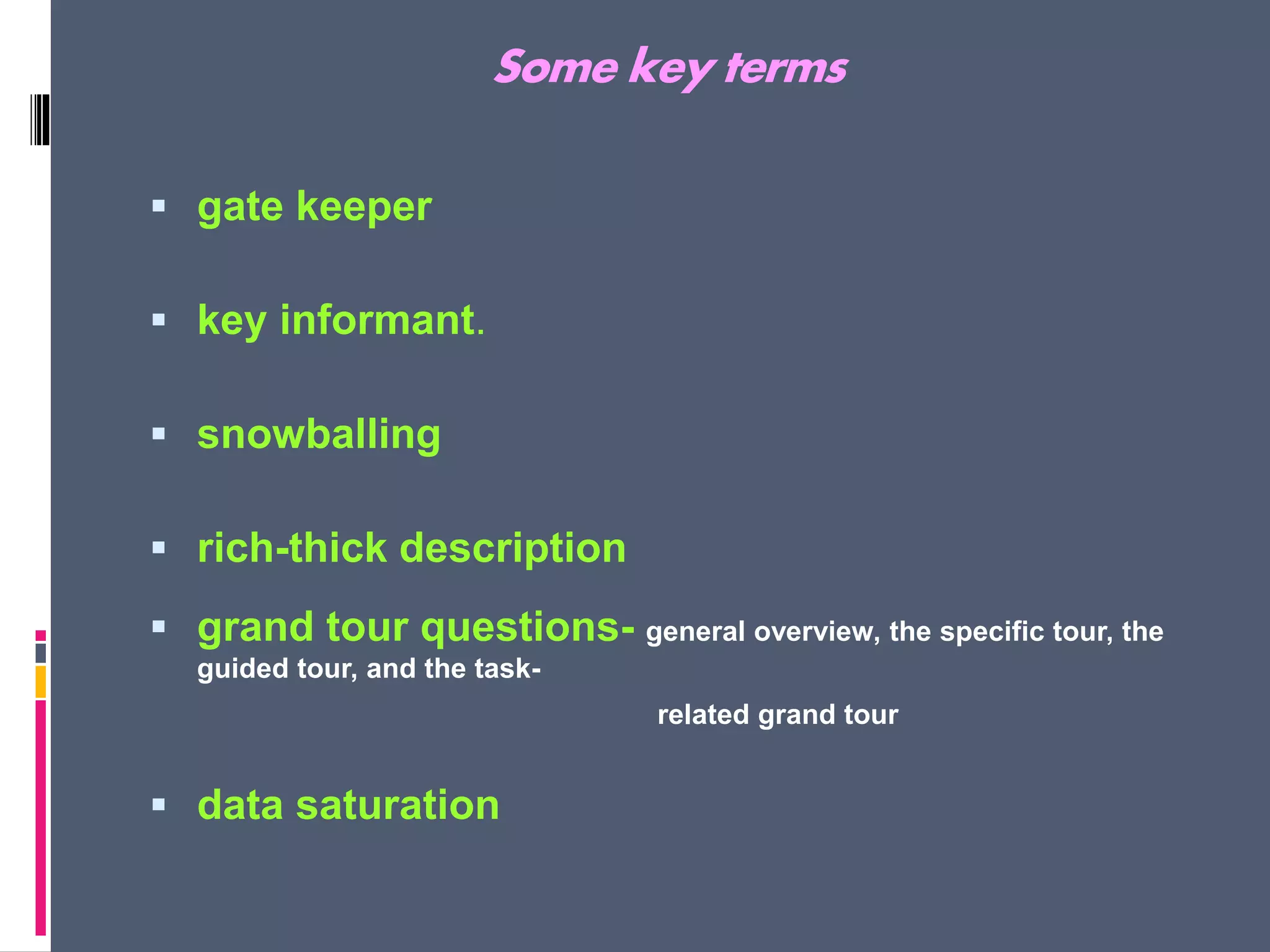 Some key terms
 gate keeper
 key informant.
 snowballing
 rich-thick description
 grand tour questions- general overview, the specific tour, the
guided tour, and the task-
related grand tour
 data saturation
 