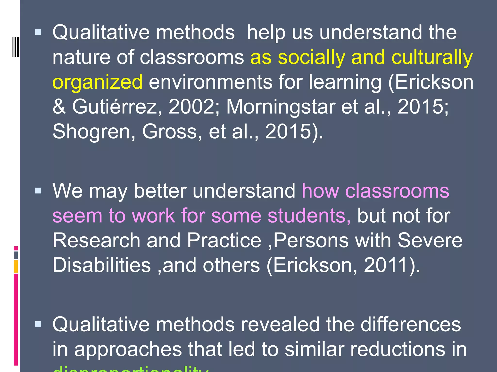  Qualitative methods help us understand the
nature of classrooms as socially and culturally
organized environments for learning (Erickson
& Gutiérrez, 2002; Morningstar et al., 2015;
Shogren, Gross, et al., 2015).
 We may better understand how classrooms
seem to work for some students, but not for
Research and Practice ,Persons with Severe
Disabilities ,and others (Erickson, 2011).
 Qualitative methods revealed the differences
in approaches that led to similar reductions in
 