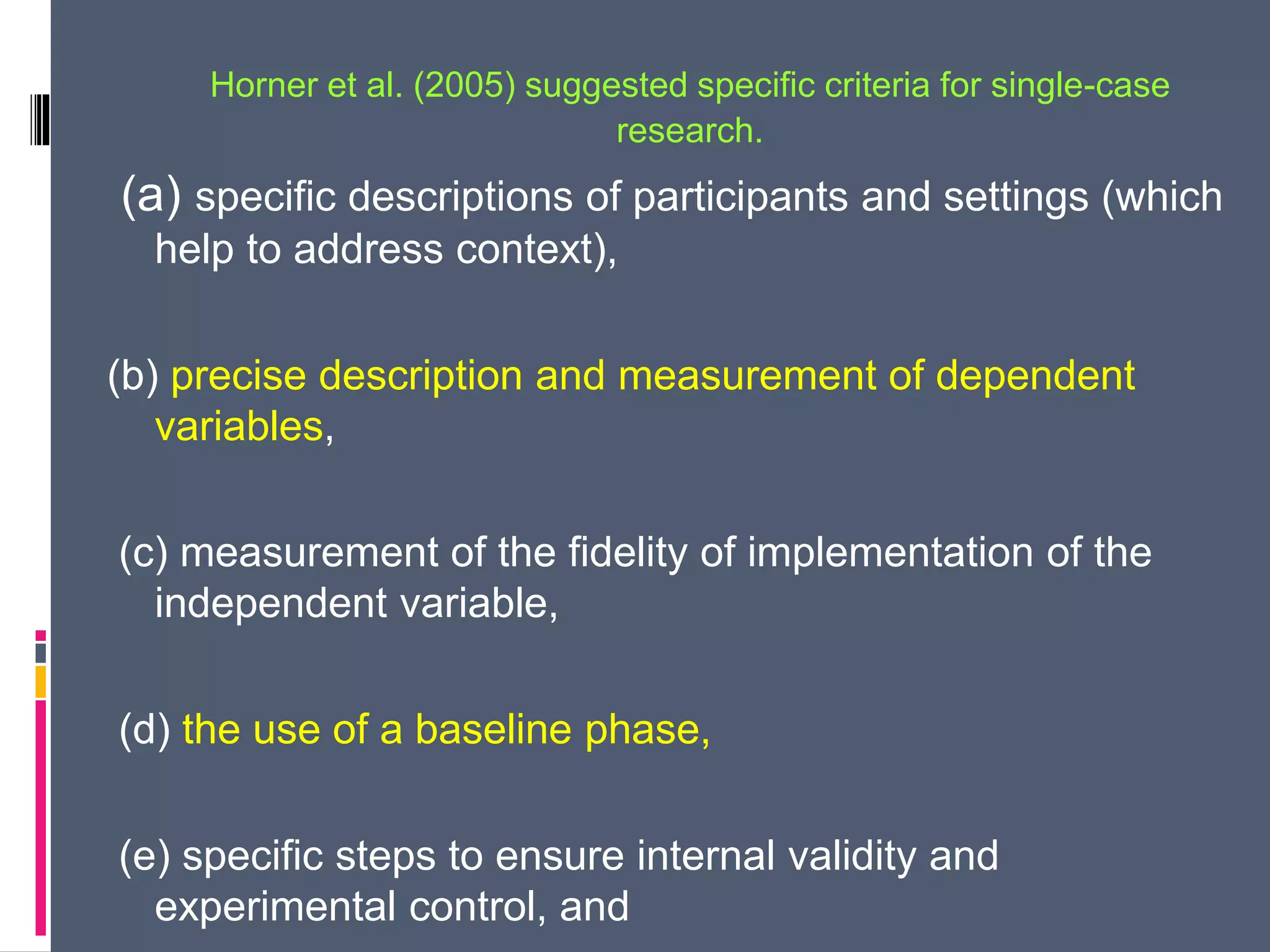 Horner et al. (2005) suggested specific criteria for single-case
research.
(a) specific descriptions of participants and settings (which
help to address context),
(b) precise description and measurement of dependent
variables,
(c) measurement of the fidelity of implementation of the
independent variable,
(d) the use of a baseline phase,
(e) specific steps to ensure internal validity and
experimental control, and
 