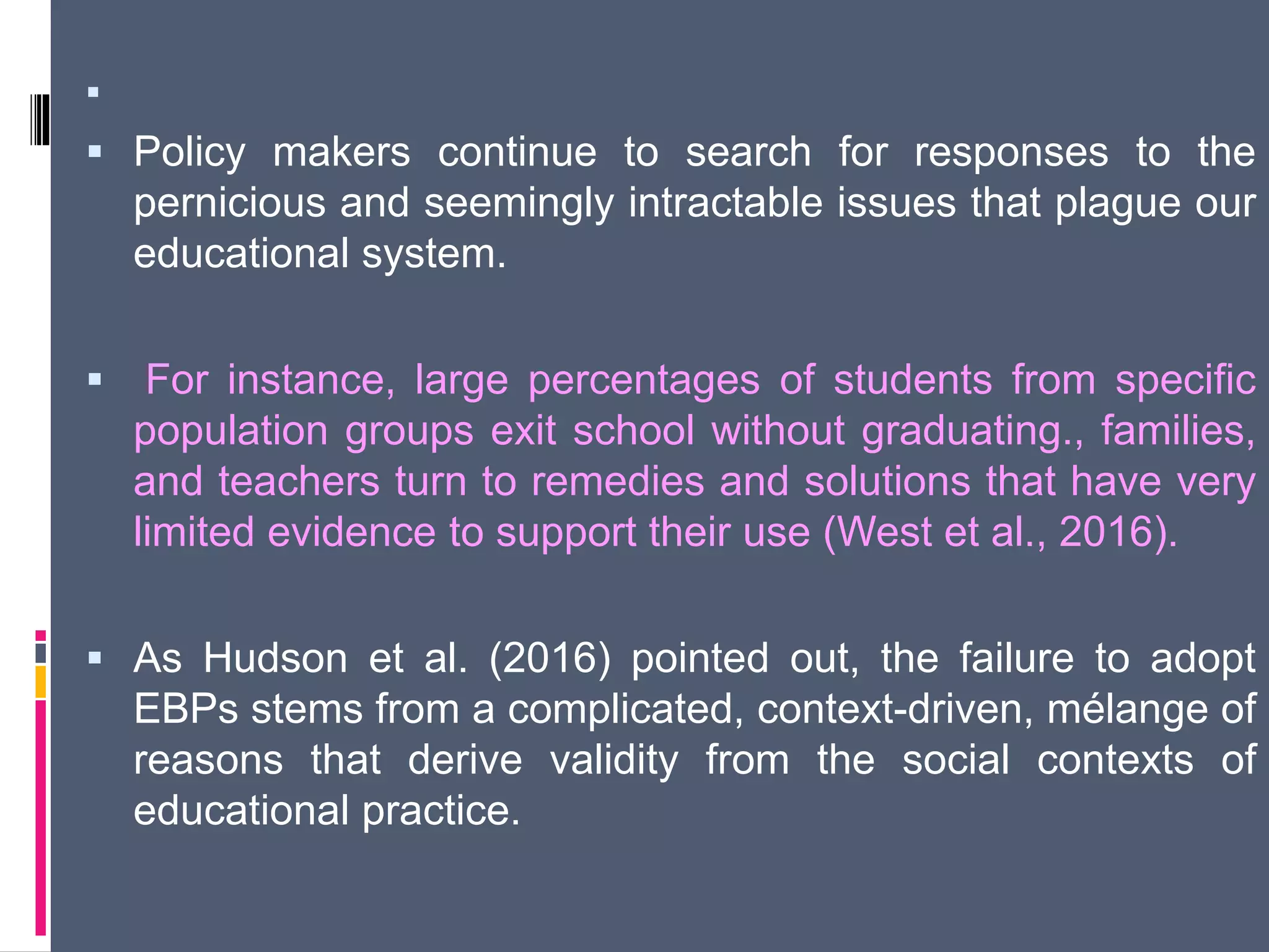 
 Policy makers continue to search for responses to the
pernicious and seemingly intractable issues that plague our
educational system.
 For instance, large percentages of students from specific
population groups exit school without graduating., families,
and teachers turn to remedies and solutions that have very
limited evidence to support their use (West et al., 2016).
 As Hudson et al. (2016) pointed out, the failure to adopt
EBPs stems from a complicated, context-driven, mélange of
reasons that derive validity from the social contexts of
educational practice.
 