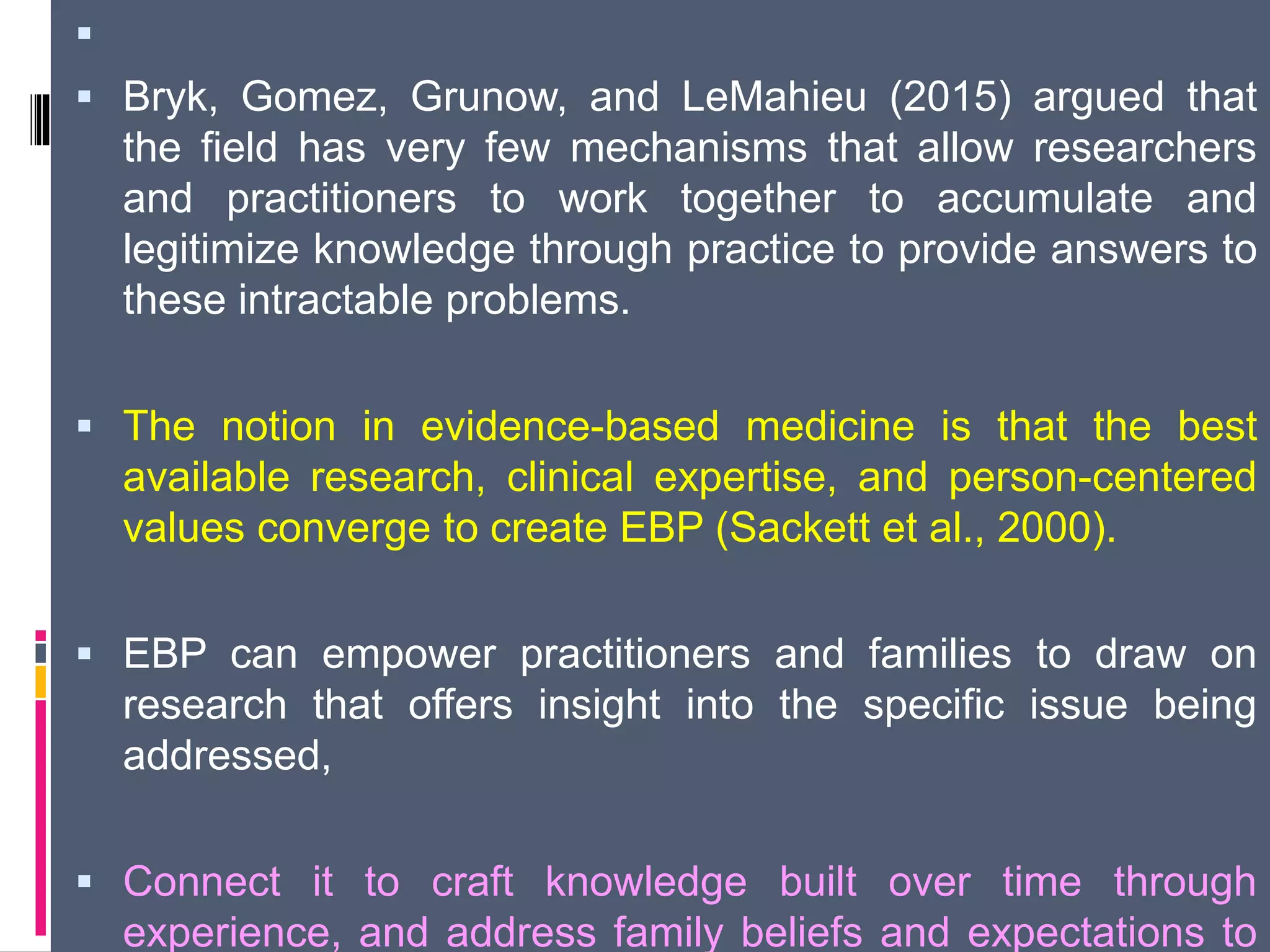 
 Bryk, Gomez, Grunow, and LeMahieu (2015) argued that
the field has very few mechanisms that allow researchers
and practitioners to work together to accumulate and
legitimize knowledge through practice to provide answers to
these intractable problems.
 The notion in evidence-based medicine is that the best
available research, clinical expertise, and person-centered
values converge to create EBP (Sackett et al., 2000).
 EBP can empower practitioners and families to draw on
research that offers insight into the specific issue being
addressed,
 Connect it to craft knowledge built over time through
experience, and address family beliefs and expectations to
 