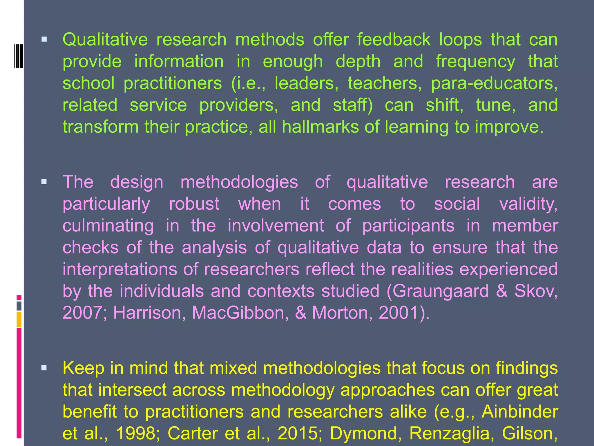  Qualitative research methods offer feedback loops that can
provide information in enough depth and frequency that
school practitioners (i.e., leaders, teachers, para-educators,
related service providers, and staff) can shift, tune, and
transform their practice, all hallmarks of learning to improve.
 The design methodologies of qualitative research are
particularly robust when it comes to social validity,
culminating in the involvement of participants in member
checks of the analysis of qualitative data to ensure that the
interpretations of researchers reflect the realities experienced
by the individuals and contexts studied (Graungaard & Skov,
2007; Harrison, MacGibbon, & Morton, 2001).
 Keep in mind that mixed methodologies that focus on findings
that intersect across methodology approaches can offer great
benefit to practitioners and researchers alike (e.g., Ainbinder
et al., 1998; Carter et al., 2015; Dymond, Renzaglia, Gilson,
 