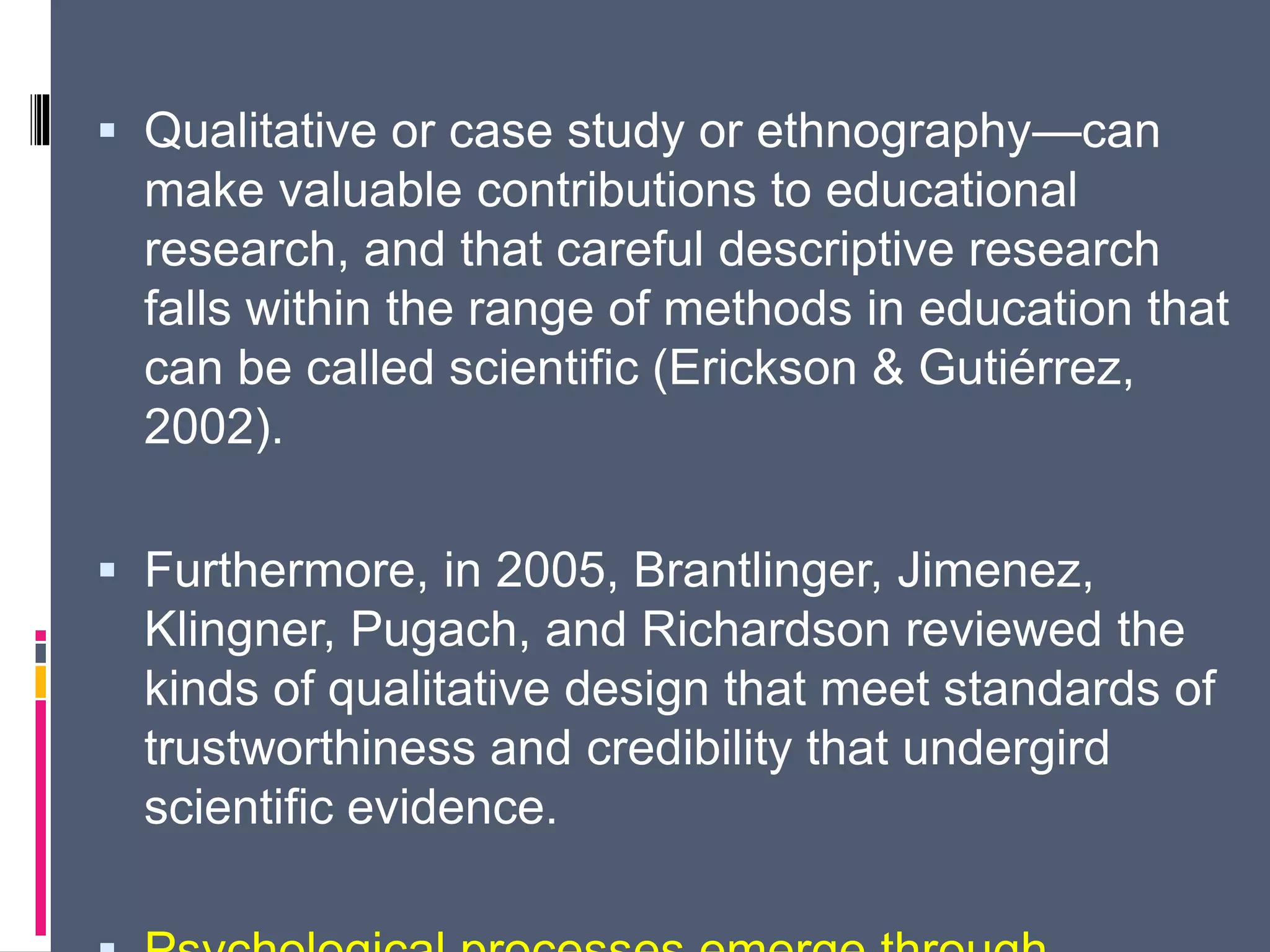 Qualitative or case study or ethnography—can
make valuable contributions to educational
research, and that careful descriptive research
falls within the range of methods in education that
can be called scientific (Erickson & Gutiérrez,
2002).
 Furthermore, in 2005, Brantlinger, Jimenez,
Klingner, Pugach, and Richardson reviewed the
kinds of qualitative design that meet standards of
trustworthiness and credibility that undergird
scientific evidence.
 