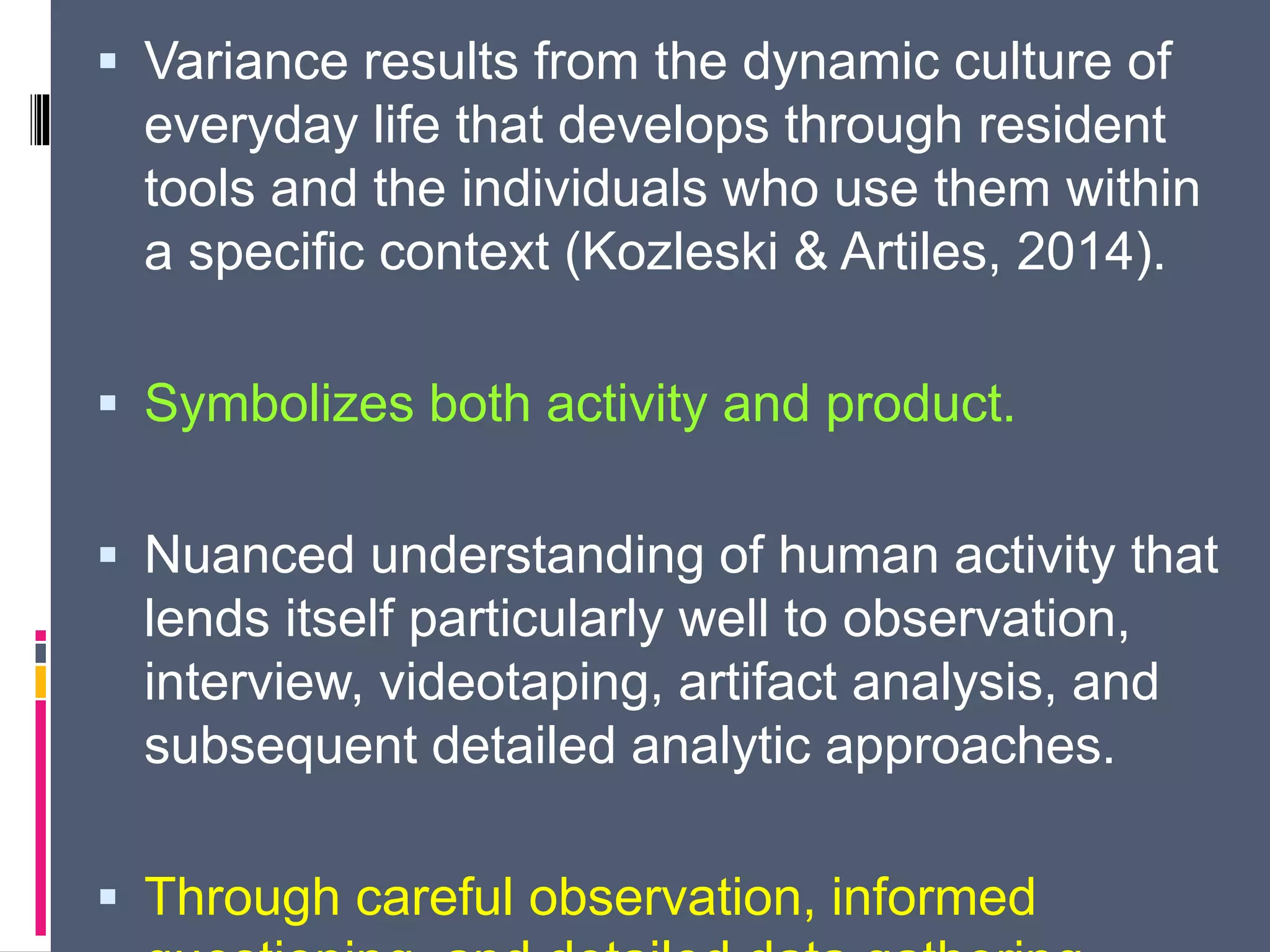  Variance results from the dynamic culture of
everyday life that develops through resident
tools and the individuals who use them within
a specific context (Kozleski & Artiles, 2014).
 Symbolizes both activity and product.
 Nuanced understanding of human activity that
lends itself particularly well to observation,
interview, videotaping, artifact analysis, and
subsequent detailed analytic approaches.
 Through careful observation, informed
 