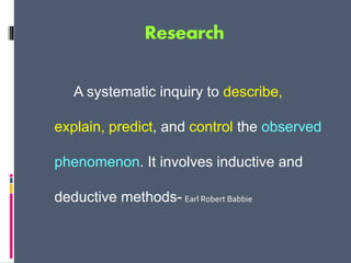 Research
A systematic inquiry to describe,
explain, predict, and control the observed
phenomenon. It involves inductive and
deductive methods- Earl Robert Babbie
 