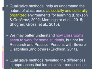  Qualitative methods help us understand the
nature of classrooms as socially and culturally
organized environments for learning (Erickson
& Gutiérrez, 2002; Morningstar et al., 2015;
Shogren, Gross, et al., 2015).
 We may better understand how classrooms
seem to work for some students, but not for
Research and Practice ,Persons with Severe
Disabilities ,and others (Erickson, 2011).
 Qualitative methods revealed the differences
in approaches that led to similar reductions in
 