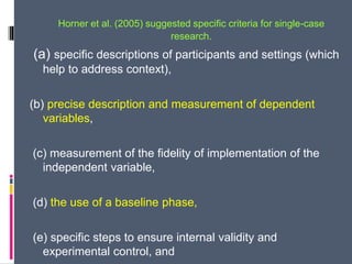 Horner et al. (2005) suggested specific criteria for single-case
research.
(a) specific descriptions of participants and settings (which
help to address context),
(b) precise description and measurement of dependent
variables,
(c) measurement of the fidelity of implementation of the
independent variable,
(d) the use of a baseline phase,
(e) specific steps to ensure internal validity and
experimental control, and
 