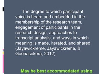 The degree to which participant
voice is heard and embedded in the
membership of the research team,
engagement of participants in the
research design, approaches to
transcript analysis, and ways in which
meaning is made, iterated, and shared
(Jayawickreme, Jayawickreme, &
Goonasekera, 2012)
May be best accommodated using
 