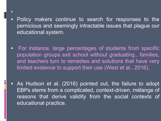 
 Policy makers continue to search for responses to the
pernicious and seemingly intractable issues that plague our
educational system.
 For instance, large percentages of students from specific
population groups exit school without graduating., families,
and teachers turn to remedies and solutions that have very
limited evidence to support their use (West et al., 2016).
 As Hudson et al. (2016) pointed out, the failure to adopt
EBPs stems from a complicated, context-driven, mélange of
reasons that derive validity from the social contexts of
educational practice.
 