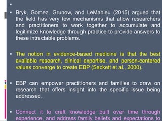 
 Bryk, Gomez, Grunow, and LeMahieu (2015) argued that
the field has very few mechanisms that allow researchers
and practitioners to work together to accumulate and
legitimize knowledge through practice to provide answers to
these intractable problems.
 The notion in evidence-based medicine is that the best
available research, clinical expertise, and person-centered
values converge to create EBP (Sackett et al., 2000).
 EBP can empower practitioners and families to draw on
research that offers insight into the specific issue being
addressed,
 Connect it to craft knowledge built over time through
experience, and address family beliefs and expectations to
 