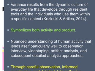  Variance results from the dynamic culture of
everyday life that develops through resident
tools and the individuals who use them within
a specific context (Kozleski & Artiles, 2014).
 Symbolizes both activity and product.
 Nuanced understanding of human activity that
lends itself particularly well to observation,
interview, videotaping, artifact analysis, and
subsequent detailed analytic approaches.
 Through careful observation, informed
 